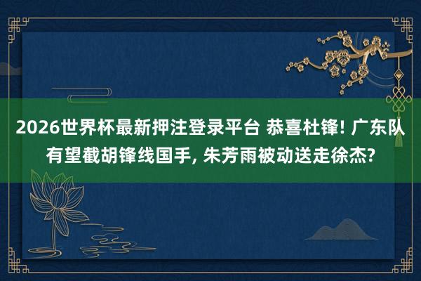 2026世界杯最新押注登录平台 恭喜杜锋! 广东队有望截胡锋线国手， 朱芳雨被动送走徐杰?