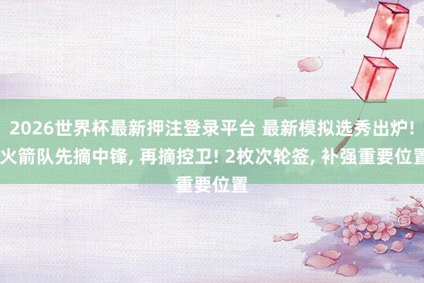 2026世界杯最新押注登录平台 最新模拟选秀出炉! 火箭队先摘中锋， 再摘控卫! 2枚次轮签， 补强重要位置