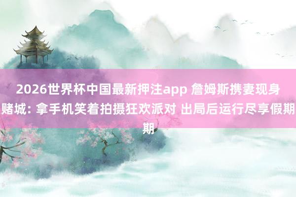 2026世界杯中国最新押注app 詹姆斯携妻现身赌城: 拿手机笑着拍摄狂欢派对 出局后运行尽享假期
