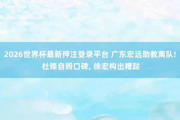2026世界杯最新押注登录平台 广东宏远助教离队! 杜锋自毁口碑， 徐宏构出糟跶