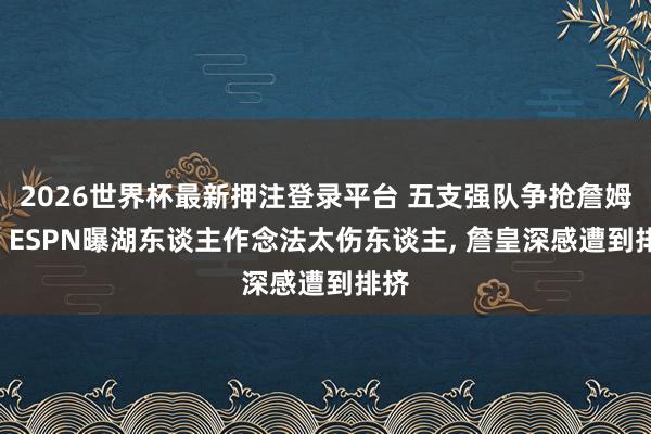 2026世界杯最新押注登录平台 五支强队争抢詹姆斯! ESPN曝湖东谈主作念法太伤东谈主， 詹皇深感遭到排挤