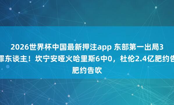 2026世界杯中国最新押注app 东部第一出局3大罪东谈主！坎宁安哑火哈里斯6中0，杜伦2.4亿肥约告吹