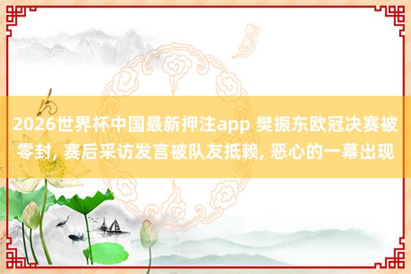 2026世界杯中国最新押注app 樊振东欧冠决赛被零封， 赛后采访发言被队友抵赖， 恶心的一幕出现