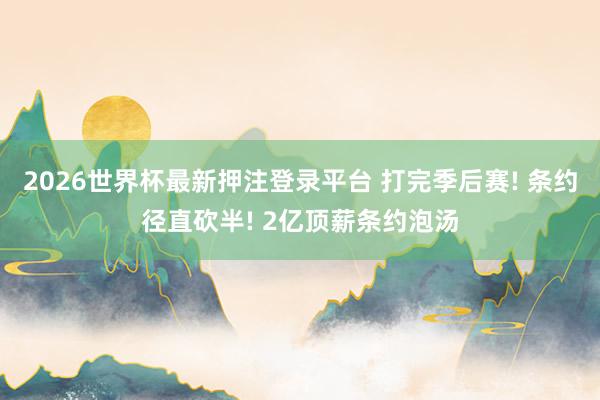 2026世界杯最新押注登录平台 打完季后赛! 条约径直砍半! 2亿顶薪条约泡汤