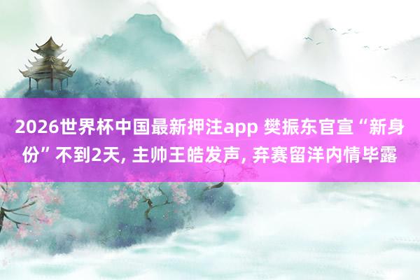 2026世界杯中国最新押注app 樊振东官宣“新身份”不到2天， 主帅王皓发声， 弃赛留洋内情毕露