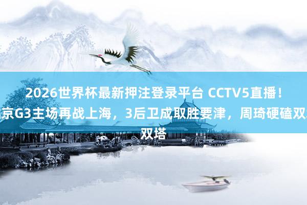 2026世界杯最新押注登录平台 CCTV5直播！北京G3主场再战上海，3后卫成取胜要津，周琦硬磕双塔