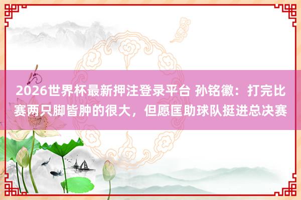 2026世界杯最新押注登录平台 孙铭徽：打完比赛两只脚皆肿的很大，但愿匡助球队挺进总决赛