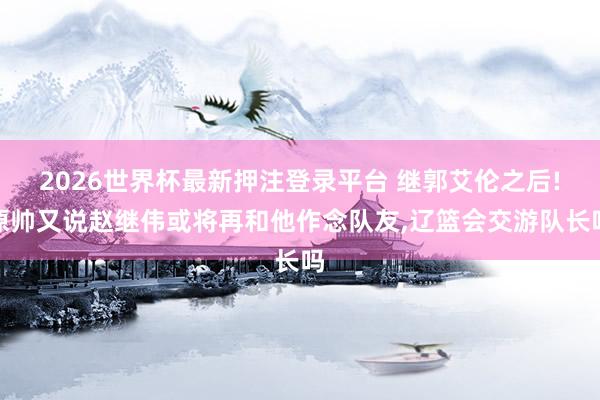 2026世界杯最新押注登录平台 继郭艾伦之后!原帅又说赵继伟或将再和他作念队友，辽篮会交游队长吗