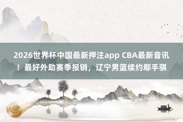 2026世界杯中国最新押注app CBA最新音讯！最好外助赛季报销，辽宁男篮续约鄢手骐