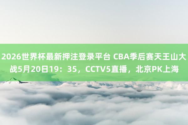 2026世界杯最新押注登录平台 CBA季后赛天王山大战5月20日19：35，CCTV5直播，北京PK上海