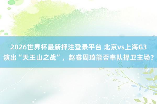 2026世界杯最新押注登录平台 北京vs上海G3演出“天王山之战”，赵睿周琦能否率队捍卫主场？