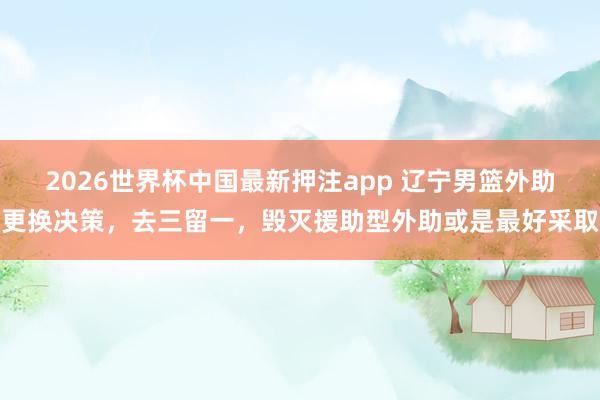 2026世界杯中国最新押注app 辽宁男篮外助更换决策，去三留一，毁灭援助型外助或是最好采取