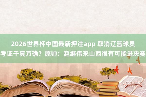 2026世界杯中国最新押注app 取消辽篮球员考证千真万确？原帅：赵继伟来山西很有可能进决赛