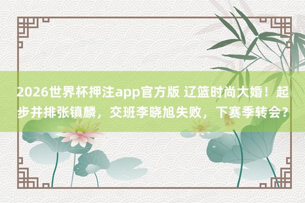 2026世界杯押注app官方版 辽篮时尚大婚！起步并排张镇麟，交班李晓旭失败，下赛季转会？
