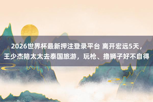 2026世界杯最新押注登录平台 离开宏远5天，王少杰陪太太去泰国旅游，玩枪、撸狮子好不自得