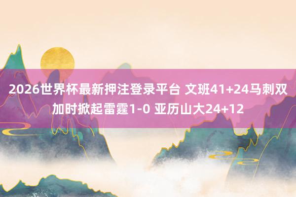 2026世界杯最新押注登录平台 文班41+24马刺双加时掀起雷霆1-0 亚历山大24+12