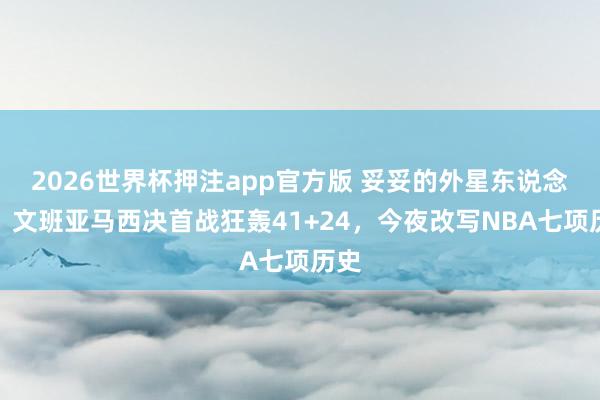 2026世界杯押注app官方版 妥妥的外星东说念主！文班亚马西决首战狂轰41+24，今夜改写NBA七项历史