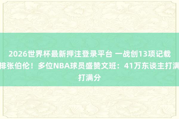 2026世界杯最新押注登录平台 一战创13项记载并排张伯伦！多位NBA球员盛赞文班：41万东谈主打满分