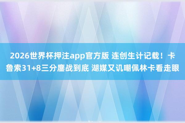2026世界杯押注app官方版 连创生计记载！卡鲁索31+8三分鏖战到底 湖媒又讥嘲佩林卡看走眼