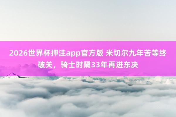 2026世界杯押注app官方版 米切尔九年苦等终破关，骑士时隔33年再进东决