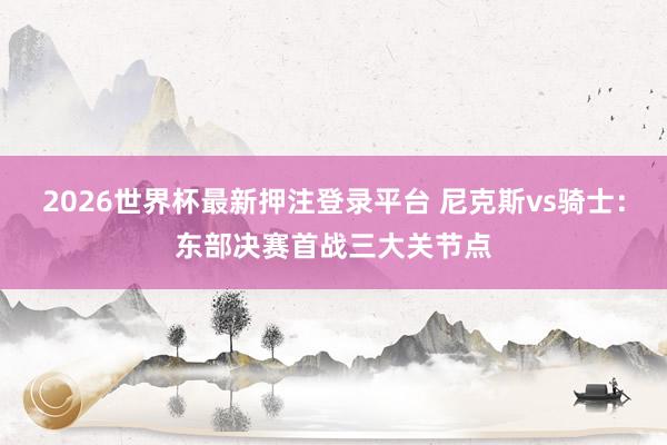 2026世界杯最新押注登录平台 尼克斯vs骑士：东部决赛首战三大关节点