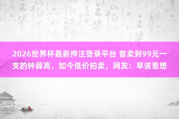2026世界杯最新押注登录平台 曾卖到99元一支的钟薛高，如今低价拍卖，网友：早该意想
