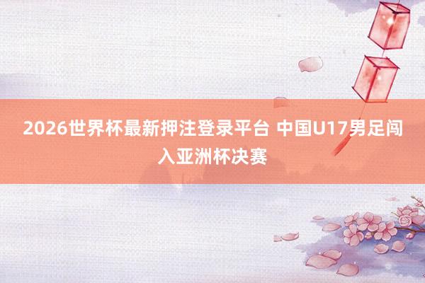 2026世界杯最新押注登录平台 中国U17男足闯入亚洲杯决赛
