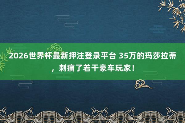 2026世界杯最新押注登录平台 35万的玛莎拉蒂，刺痛了若干豪车玩家！