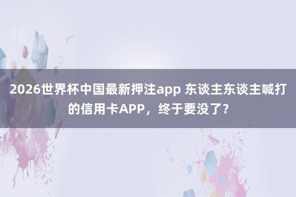 2026世界杯中国最新押注app 东谈主东谈主喊打的信用卡APP，终于要没了？