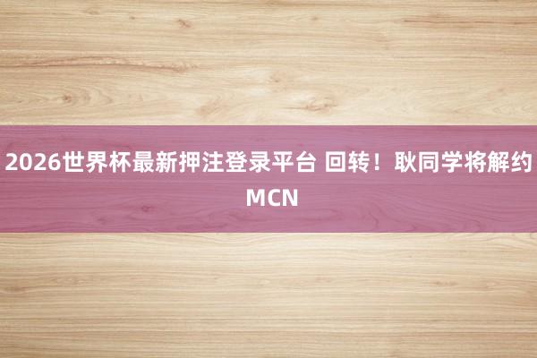 2026世界杯最新押注登录平台 回转！耿同学将解约 MCN