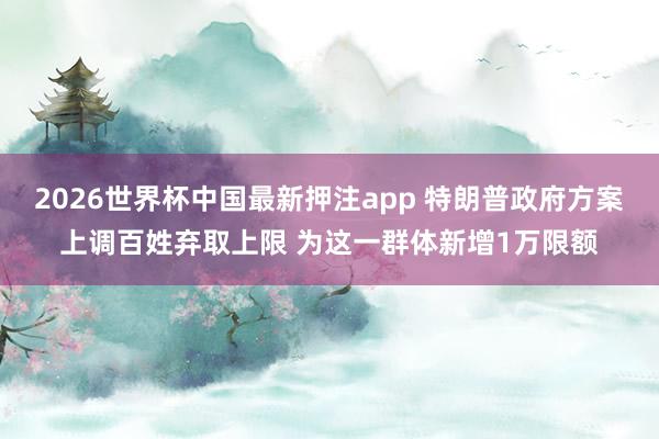 2026世界杯中国最新押注app 特朗普政府方案上调百姓弃取上限 为这一群体新增1万限额