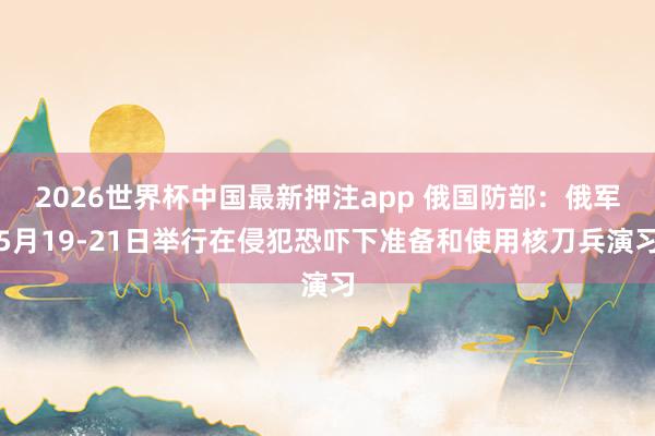 2026世界杯中国最新押注app 俄国防部：俄军5月19-21日举行在侵犯恐吓下准备和使用核刀兵演习