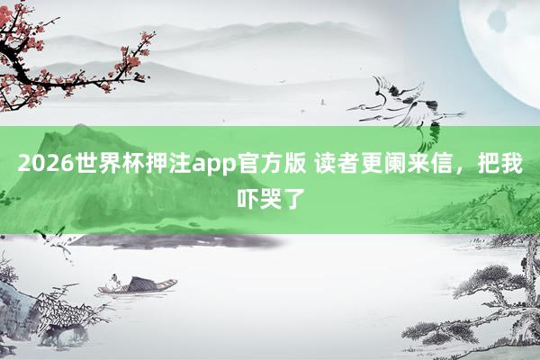 2026世界杯押注app官方版 读者更阑来信，把我吓哭了
