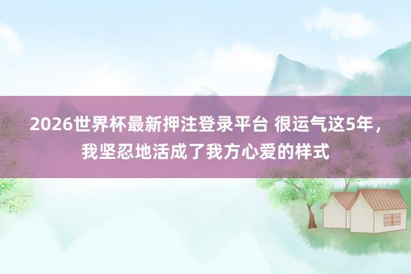 2026世界杯最新押注登录平台 很运气这5年，我坚忍地活成了我方心爱的样式