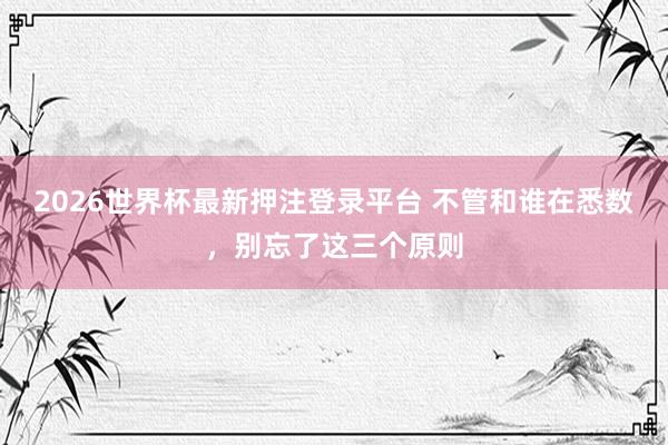 2026世界杯最新押注登录平台 不管和谁在悉数，别忘了这三个原则