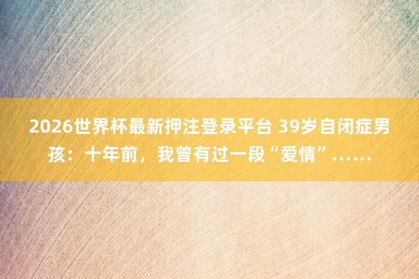 2026世界杯最新押注登录平台 39岁自闭症男孩：十年前，我曾有过一段“爱情”……