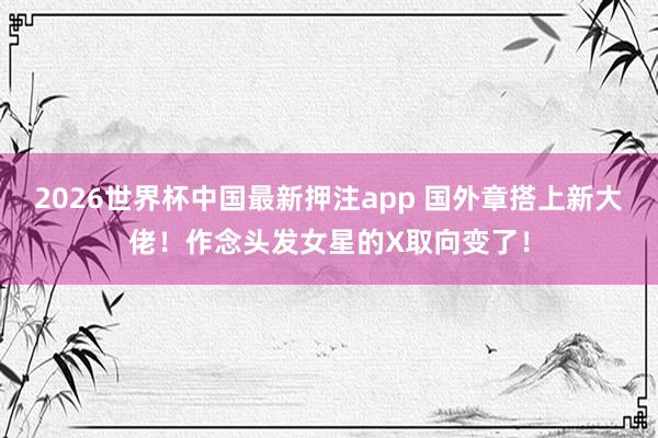 2026世界杯中国最新押注app 国外章搭上新大佬！作念头发女星的X取向变了！