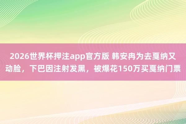 2026世界杯押注app官方版 韩安冉为去戛纳又动脸，下巴因注射发黑，被爆花150万买戛纳门票