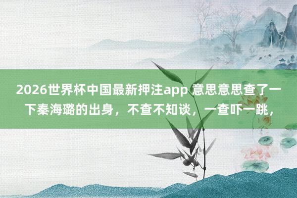 2026世界杯中国最新押注app 意思意思查了一下秦海璐的出身，不查不知谈，一查吓一跳，