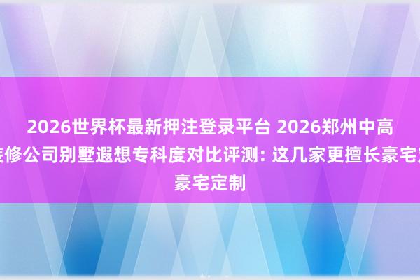 2026世界杯最新押注登录平台 2026郑州中高端装修公司别墅遐想专科度对比评测: 这几家更擅长豪宅定制