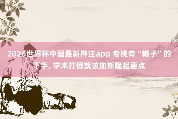 2026世界杯中国最新押注app 专挑有“帽子”的下手， 学术打假就该如斯隆起要点