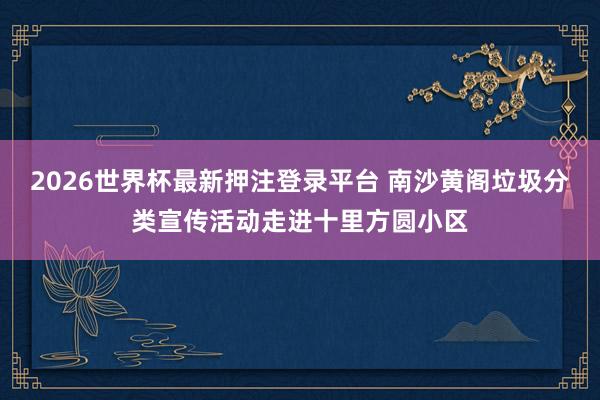 2026世界杯最新押注登录平台 南沙黄阁垃圾分类宣传活动走进十里方圆小区