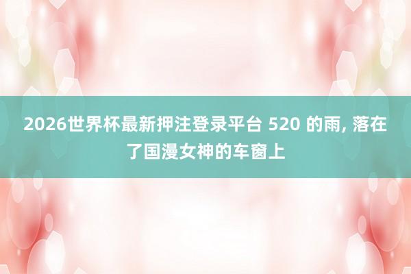 2026世界杯最新押注登录平台 520 的雨， 落在了国漫女神的车窗上