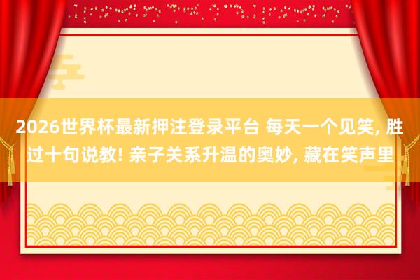 2026世界杯最新押注登录平台 每天一个见笑， 胜过十句说教! 亲子关系升温的奥妙， 藏在笑声里