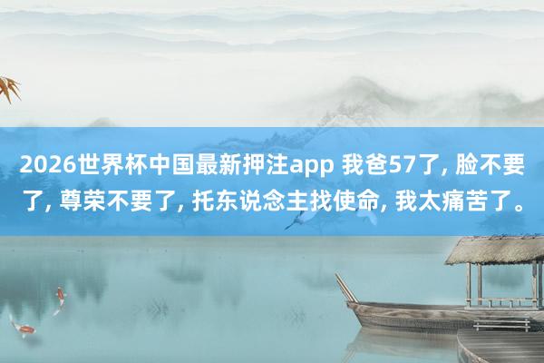 2026世界杯中国最新押注app 我爸57了， 脸不要了， 尊荣不要了， 托东说念主找使命， 我太痛苦了。
