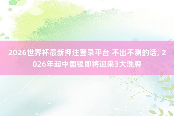 2026世界杯最新押注登录平台 不出不测的话， 2026年起中国银即将迎来3大洗牌