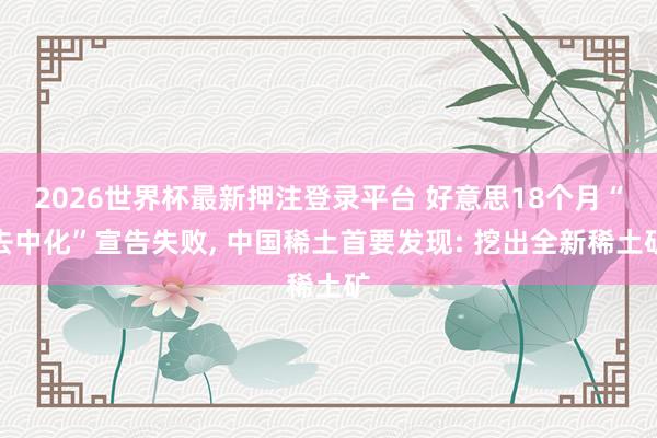 2026世界杯最新押注登录平台 好意思18个月“去中化”宣告失败， 中国稀土首要发现: 挖出全新稀土矿