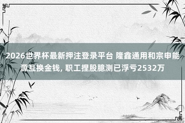2026世界杯最新押注登录平台 隆鑫通用和宗申能源互换金钱， 职工捏股臆测已浮亏2532万