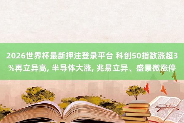 2026世界杯最新押注登录平台 科创50指数涨超3%再立异高， 半导体大涨， 兆易立异、盛景微涨停