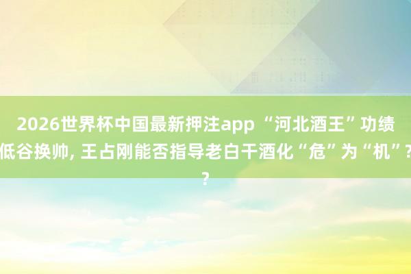 2026世界杯中国最新押注app “河北酒王”功绩低谷换帅， 王占刚能否指导老白干酒化“危”为“机”?